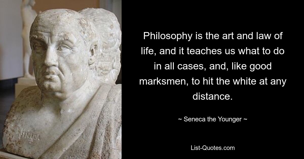 Philosophy is the art and law of life, and it teaches us what to do in all cases, and, like good marksmen, to hit the white at any distance. — © Seneca the Younger