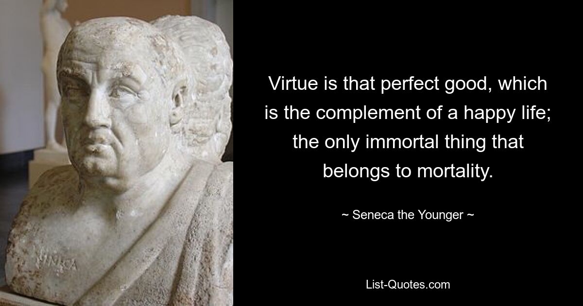 Virtue is that perfect good, which is the complement of a happy life; the only immortal thing that belongs to mortality. — © Seneca the Younger