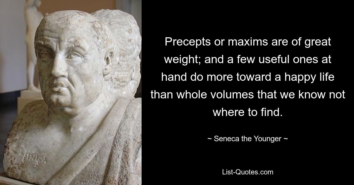 Precepts or maxims are of great weight; and a few useful ones at hand do more toward a happy life than whole volumes that we know not where to find. — © Seneca the Younger