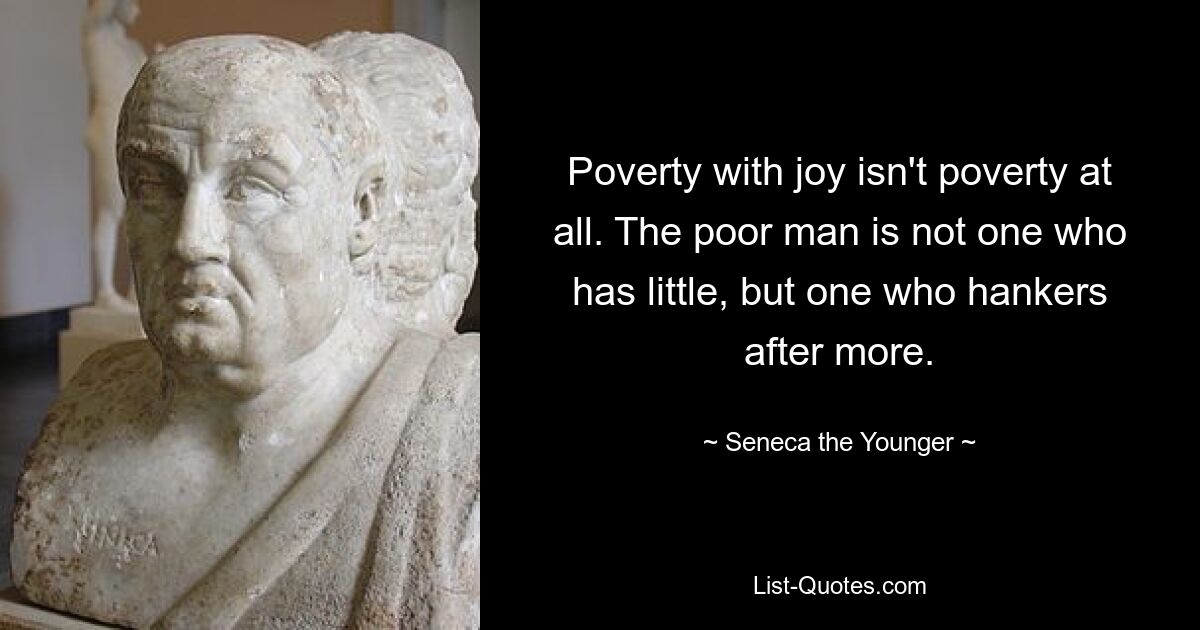 Poverty with joy isn't poverty at all. The poor man is not one who has little, but one who hankers after more. — © Seneca the Younger