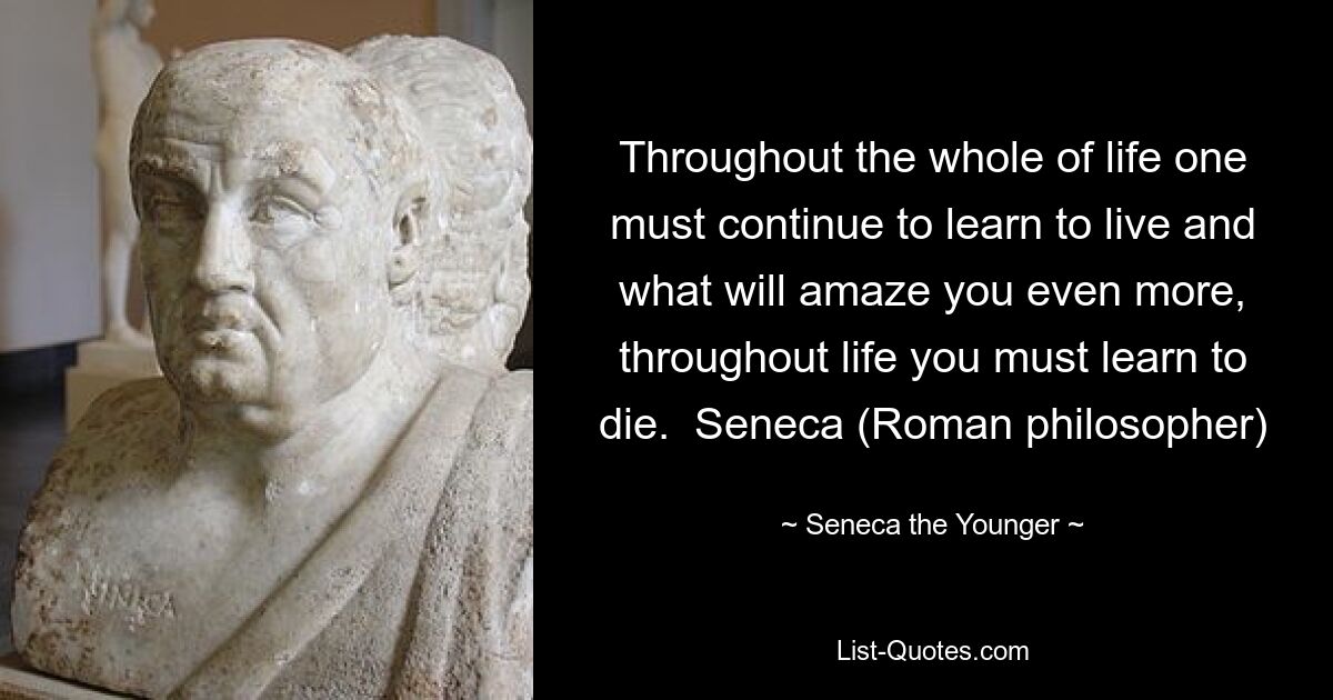 Throughout the whole of life one must continue to learn to live and what will amaze you even more, throughout life you must learn to die.  Seneca (Roman philosopher) — © Seneca the Younger