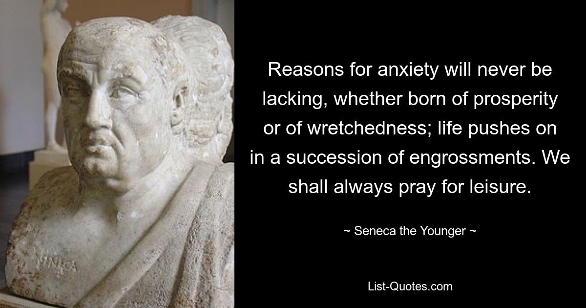 Reasons for anxiety will never be lacking, whether born of prosperity or of wretchedness; life pushes on in a succession of engrossments. We shall always pray for leisure. — © Seneca the Younger