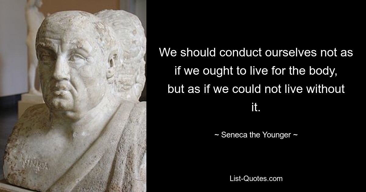 We should conduct ourselves not as if we ought to live for the body, but as if we could not live without it. — © Seneca the Younger