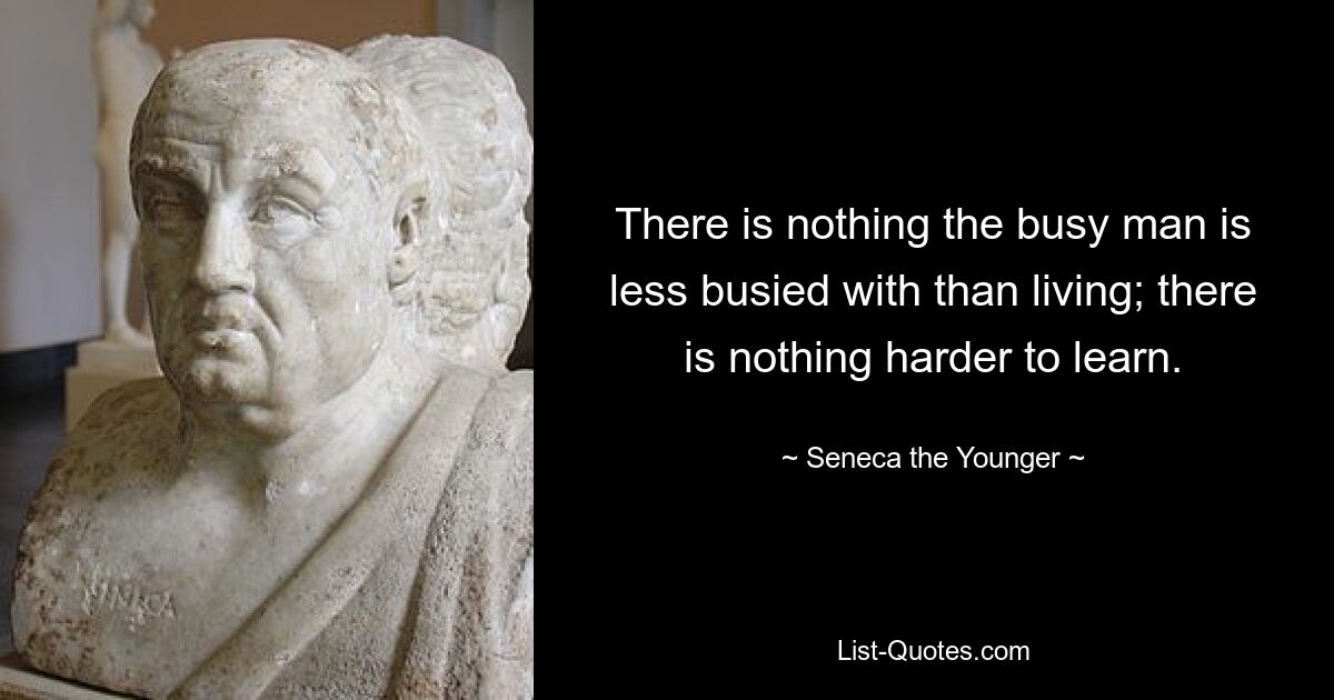 There is nothing the busy man is less busied with than living; there is nothing harder to learn. — © Seneca the Younger