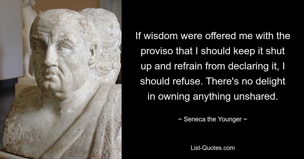 If wisdom were offered me with the proviso that I should keep it shut up and refrain from declaring it, I should refuse. There's no delight in owning anything unshared. — © Seneca the Younger