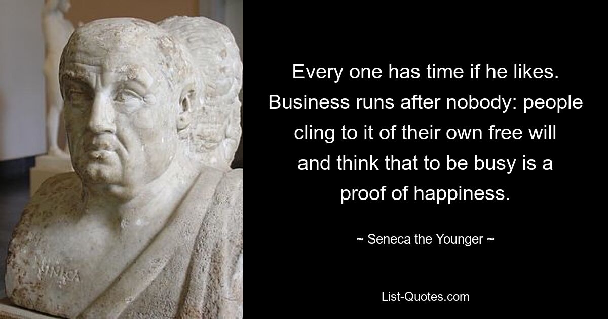 Every one has time if he likes. Business runs after nobody: people cling to it of their own free will and think that to be busy is a proof of happiness. — © Seneca the Younger