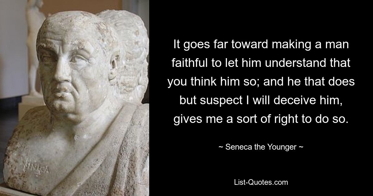 It goes far toward making a man faithful to let him understand that you think him so; and he that does but suspect I will deceive him, gives me a sort of right to do so. — © Seneca the Younger