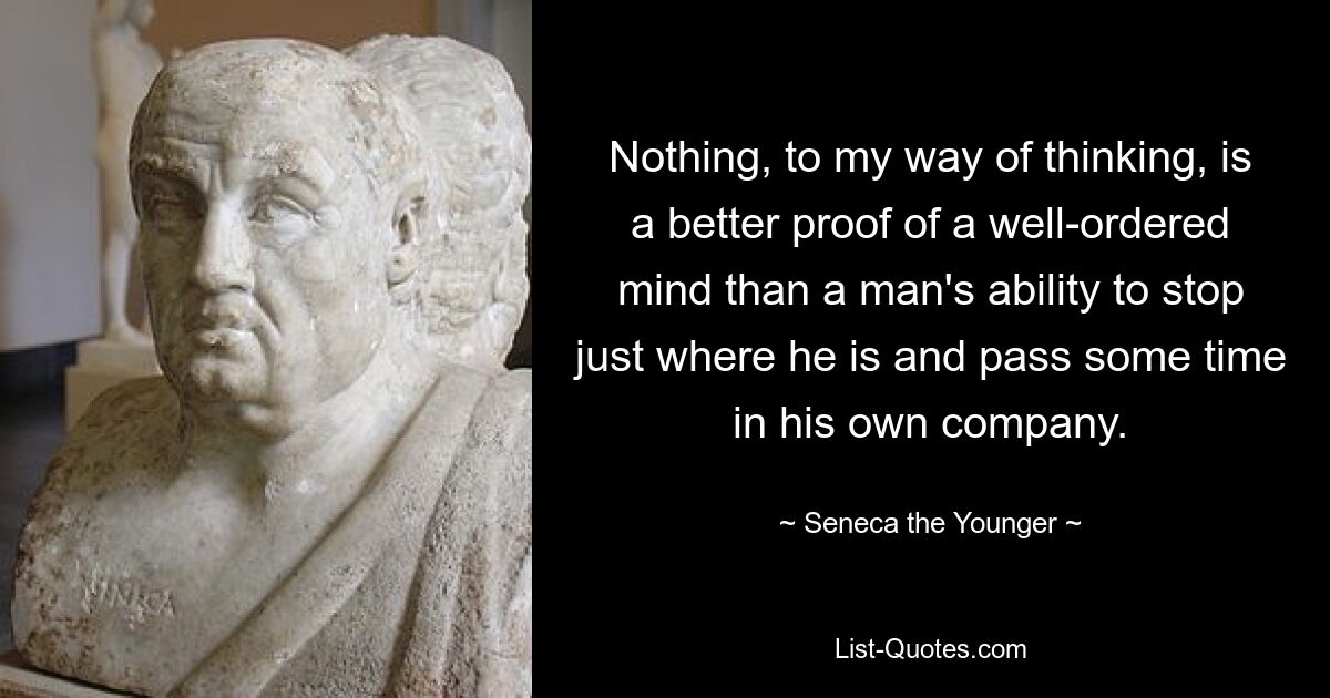 Nothing, to my way of thinking, is a better proof of a well-ordered mind than a man's ability to stop just where he is and pass some time in his own company. — © Seneca the Younger