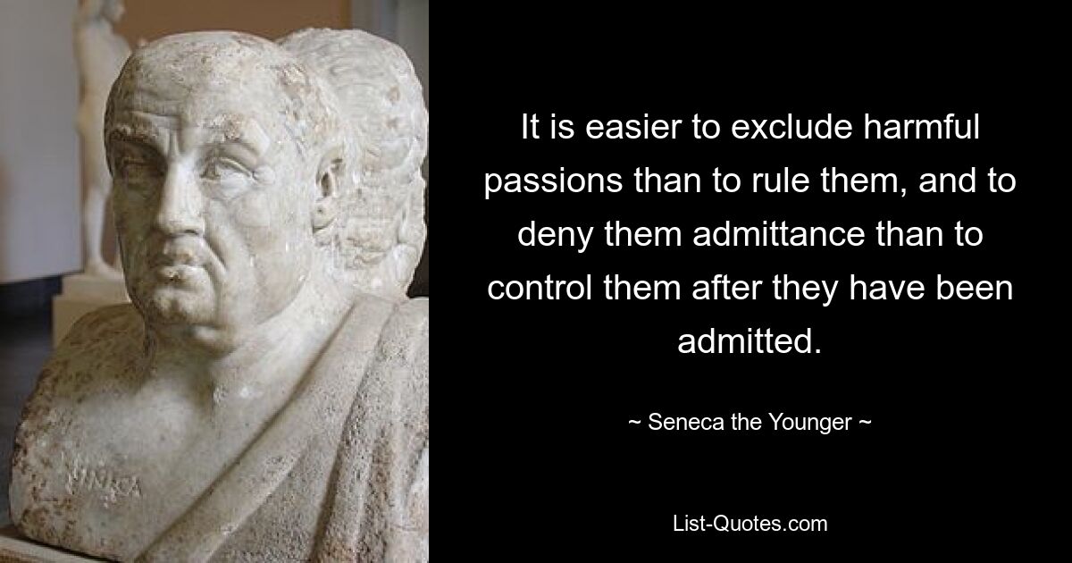 It is easier to exclude harmful passions than to rule them, and to deny them admittance than to control them after they have been admitted. — © Seneca the Younger