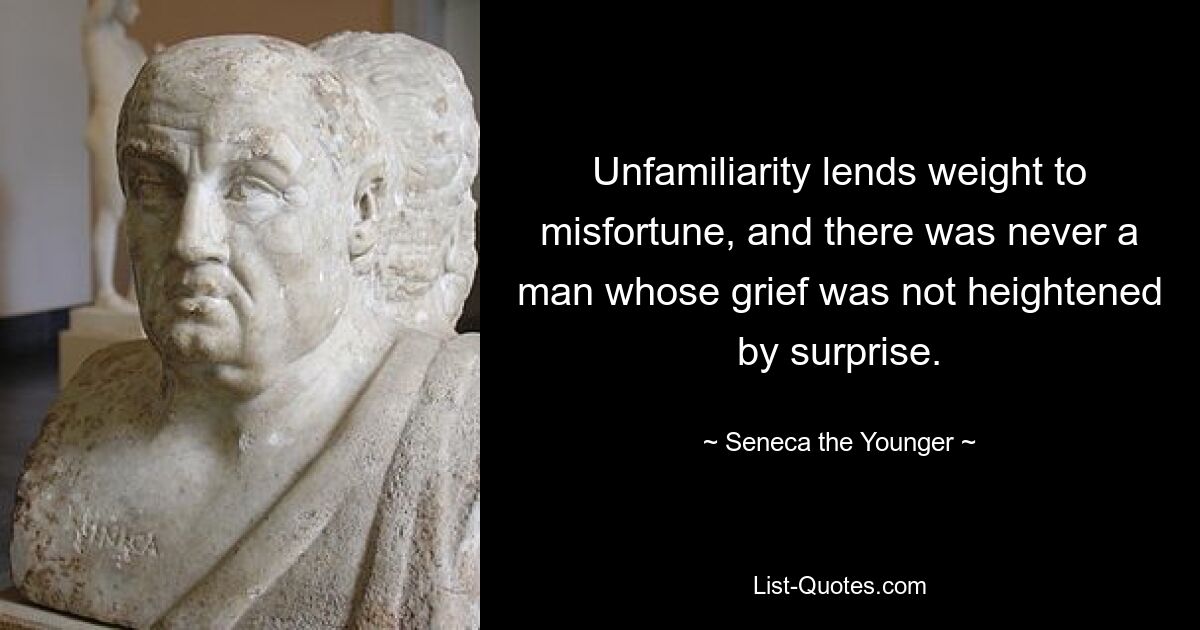 Unfamiliarity lends weight to misfortune, and there was never a man whose grief was not heightened by surprise. — © Seneca the Younger