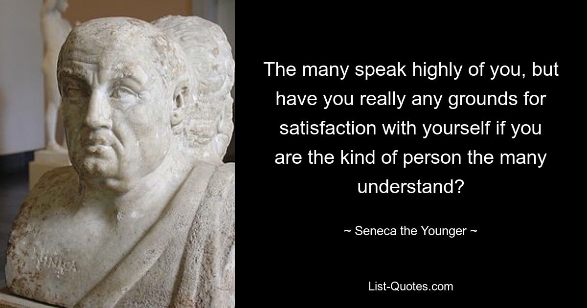 The many speak highly of you, but have you really any grounds for satisfaction with yourself if you are the kind of person the many understand? — © Seneca the Younger