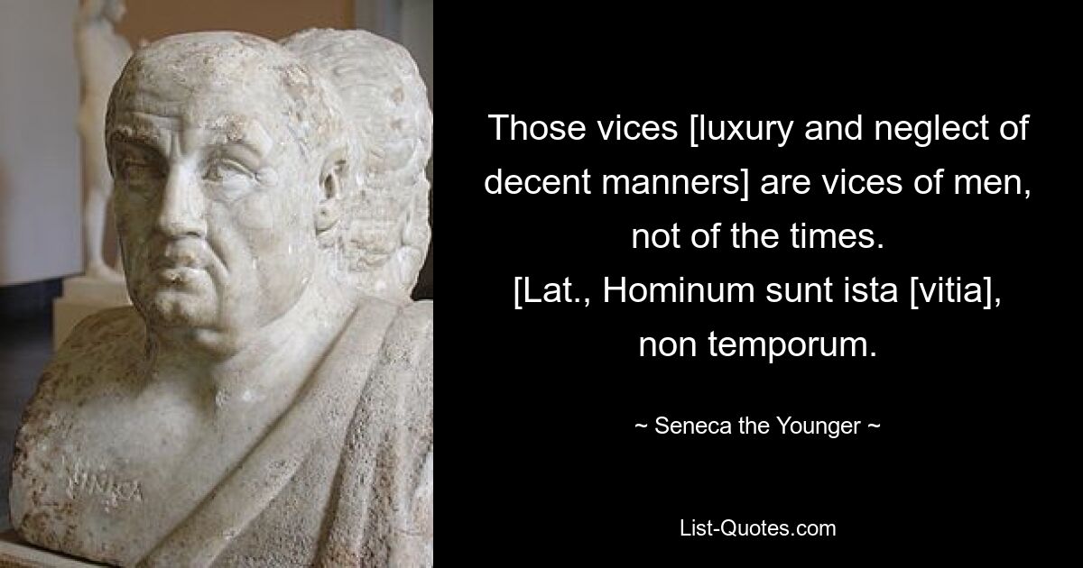 Those vices [luxury and neglect of decent manners] are vices of men, not of the times.
[Lat., Hominum sunt ista [vitia], non temporum. — © Seneca the Younger