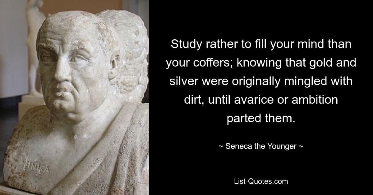 Study rather to fill your mind than your coffers; knowing that gold and silver were originally mingled with dirt, until avarice or ambition parted them. — © Seneca the Younger