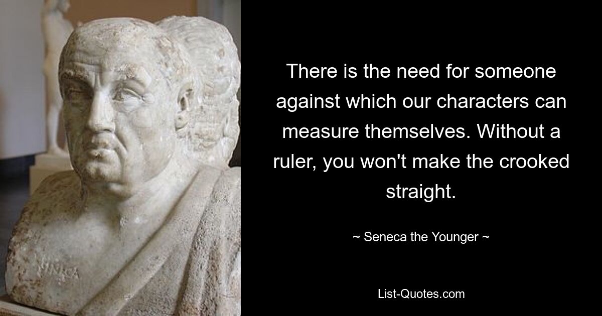 There is the need for someone against which our characters can measure themselves. Without a ruler, you won't make the crooked straight. — © Seneca the Younger