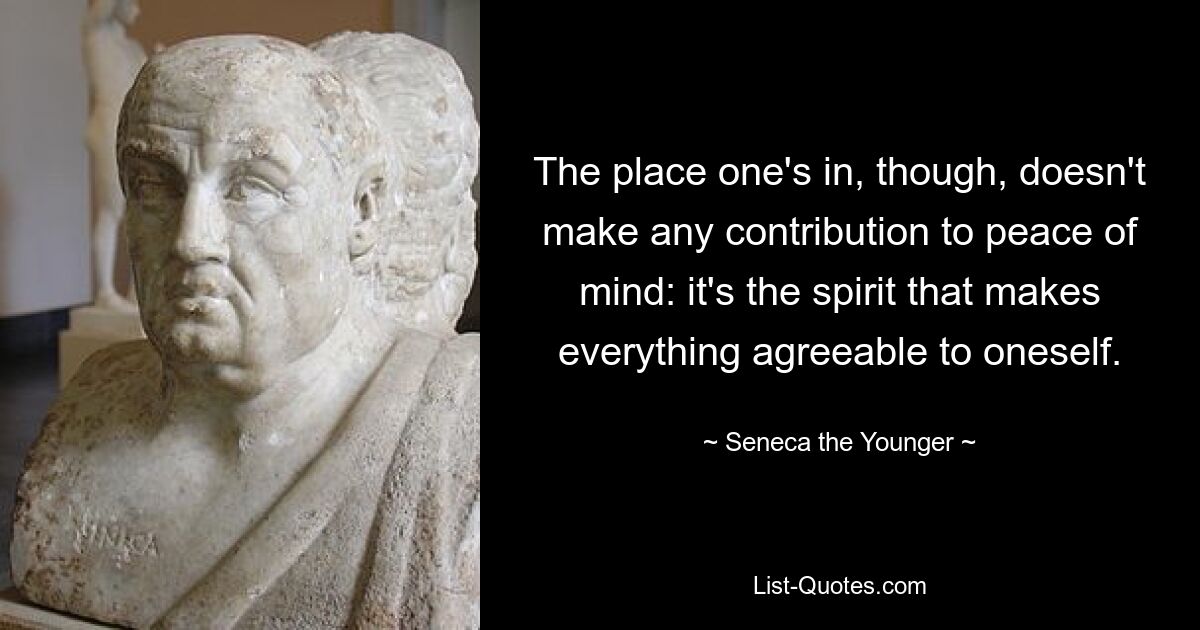 The place one's in, though, doesn't make any contribution to peace of mind: it's the spirit that makes everything agreeable to oneself. — © Seneca the Younger