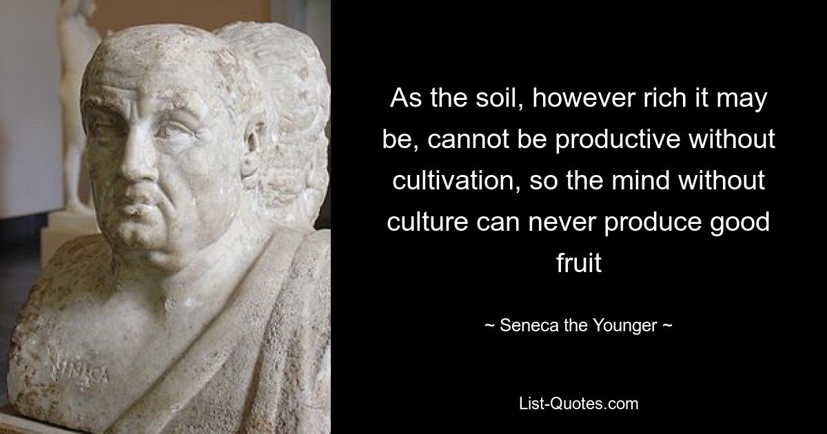 As the soil, however rich it may be, cannot be productive without cultivation, so the mind without culture can never produce good fruit — © Seneca the Younger