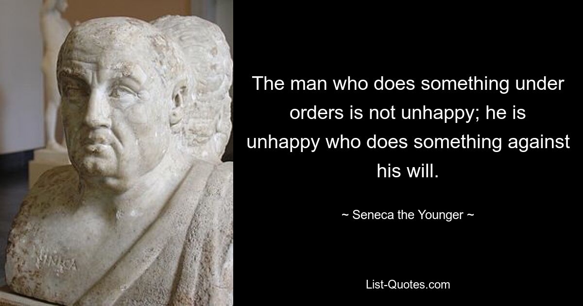 The man who does something under orders is not unhappy; he is unhappy who does something against his will. — © Seneca the Younger