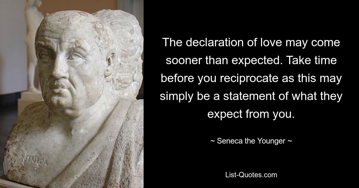 The declaration of love may come sooner than expected. Take time before you reciprocate as this may simply be a statement of what they expect from you. — © Seneca the Younger