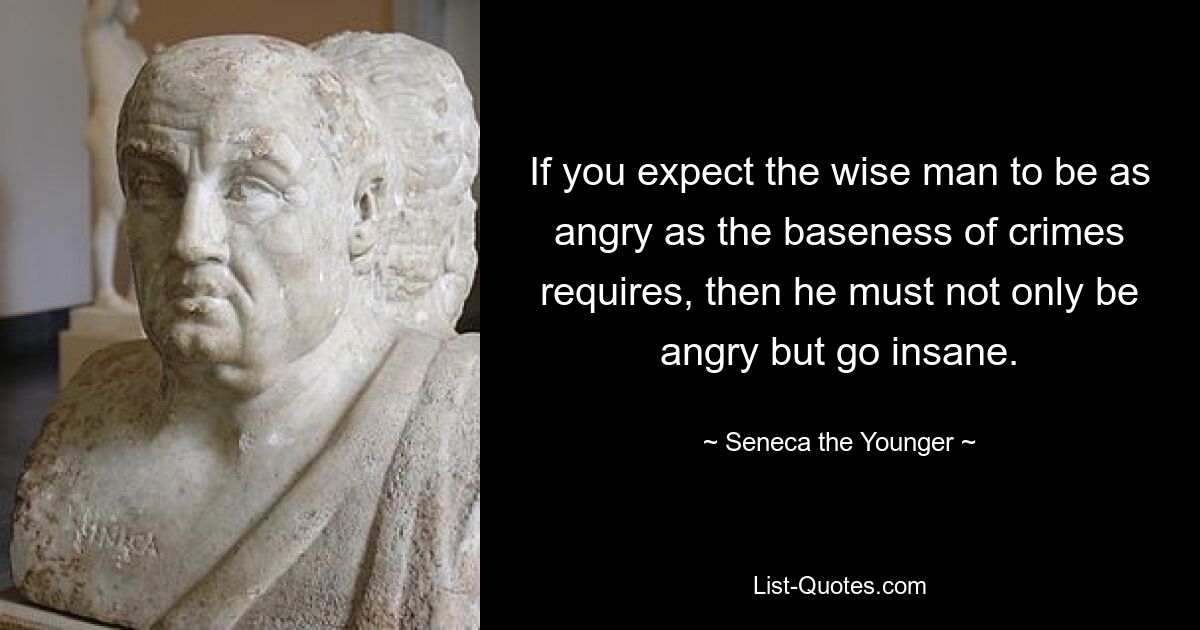 If you expect the wise man to be as angry as the baseness of crimes requires, then he must not only be angry but go insane. — © Seneca the Younger