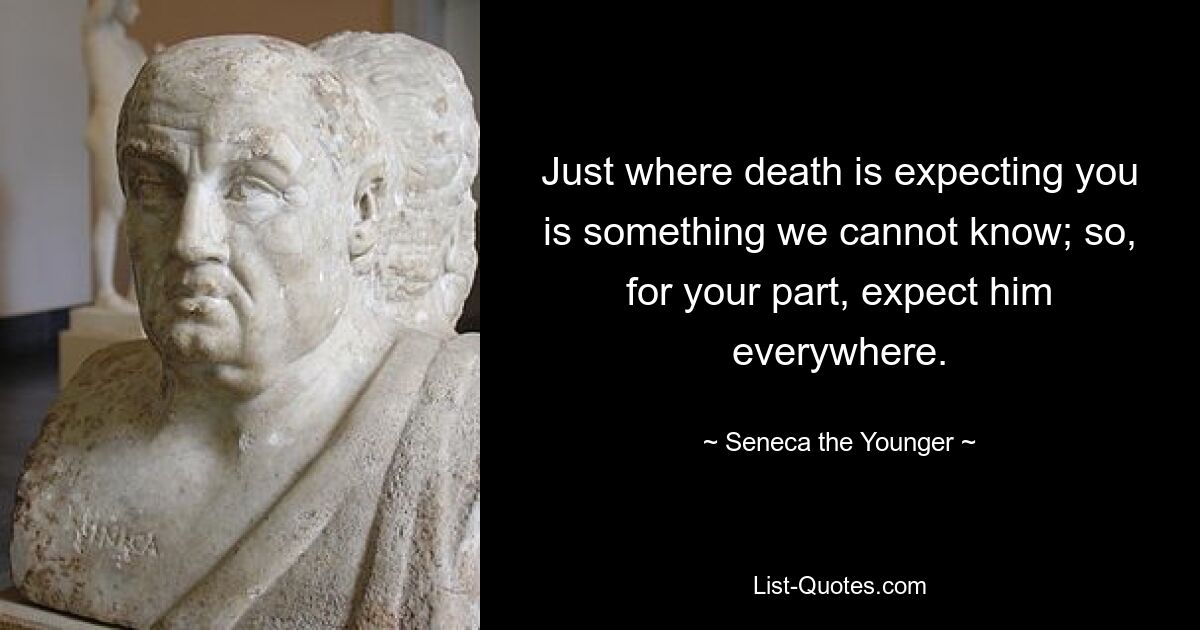 Just where death is expecting you is something we cannot know; so, for your part, expect him everywhere. — © Seneca the Younger