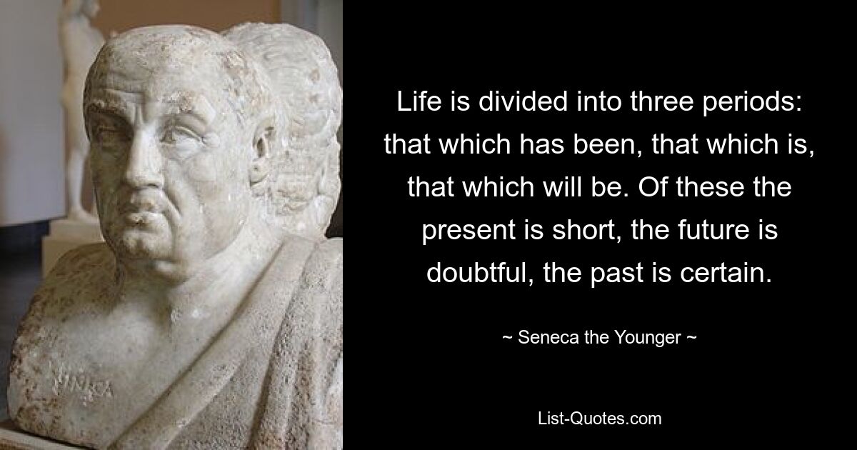 Life is divided into three periods: that which has been, that which is, that which will be. Of these the present is short, the future is doubtful, the past is certain. — © Seneca the Younger