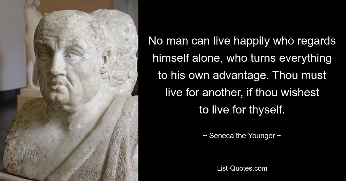 No man can live happily who regards himself alone, who turns everything to his own advantage. Thou must live for another, if thou wishest to live for thyself. — © Seneca the Younger