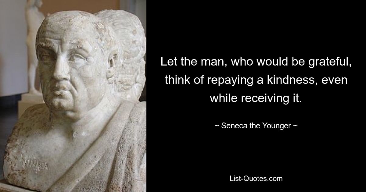 Let the man, who would be grateful, think of repaying a kindness, even while receiving it. — © Seneca the Younger