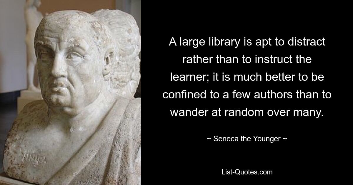 A large library is apt to distract rather than to instruct the learner; it is much better to be confined to a few authors than to wander at random over many. — © Seneca the Younger