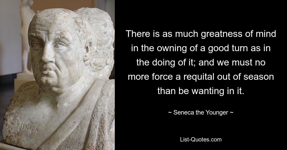 There is as much greatness of mind in the owning of a good turn as in the doing of it; and we must no more force a requital out of season than be wanting in it. — © Seneca the Younger