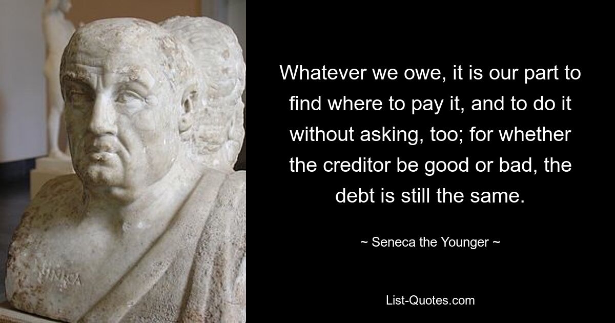 Whatever we owe, it is our part to find where to pay it, and to do it without asking, too; for whether the creditor be good or bad, the debt is still the same. — © Seneca the Younger