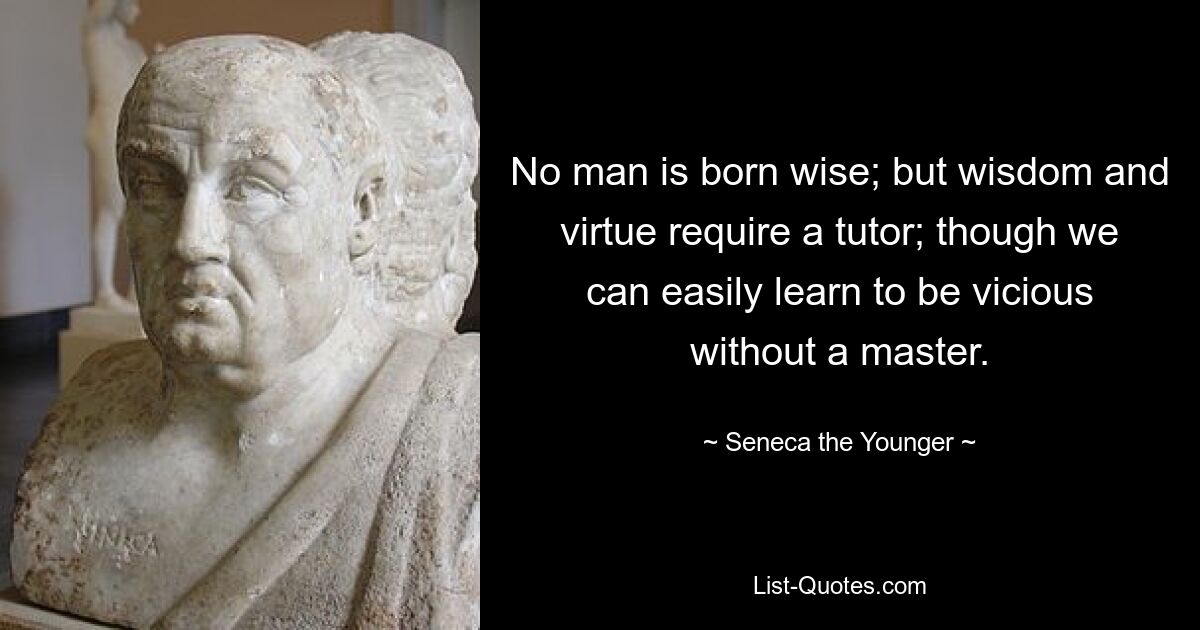 No man is born wise; but wisdom and virtue require a tutor; though we can easily learn to be vicious without a master. — © Seneca the Younger