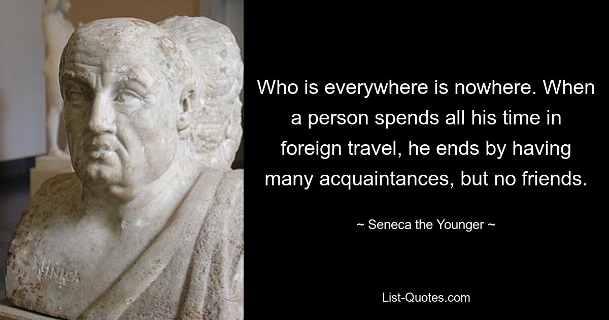 Who is everywhere is nowhere. When a person spends all his time in foreign travel, he ends by having many acquaintances, but no friends. — © Seneca the Younger