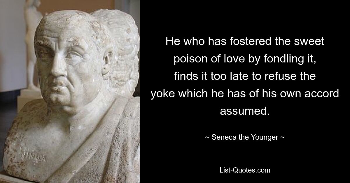 He who has fostered the sweet poison of love by fondling it, finds it too late to refuse the yoke which he has of his own accord assumed. — © Seneca the Younger