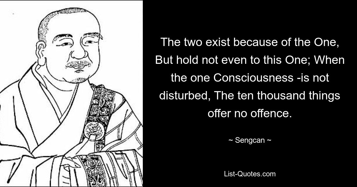 The two exist because of the One, But hold not even to this One; When the one Consciousness -is not disturbed, The ten thousand things offer no offence. — © Sengcan