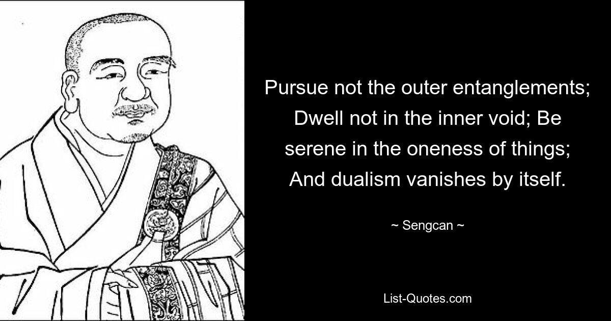 Pursue not the outer entanglements; Dwell not in the inner void; Be serene in the oneness of things; And dualism vanishes by itself. — © Sengcan