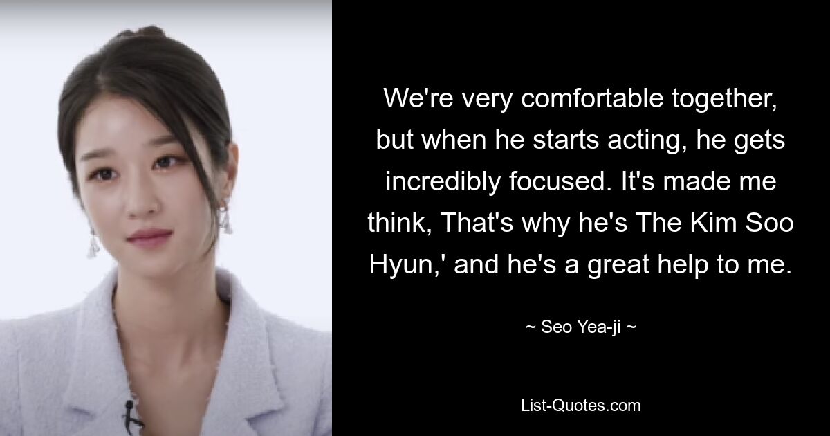 We're very comfortable together, but when he starts acting, he gets incredibly focused. It's made me think, That's why he's The Kim Soo Hyun,' and he's a great help to me. — © Seo Yea-ji