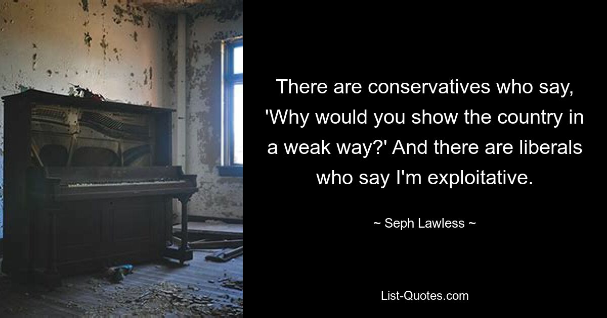 There are conservatives who say, 'Why would you show the country in a weak way?' And there are liberals who say I'm exploitative. — © Seph Lawless