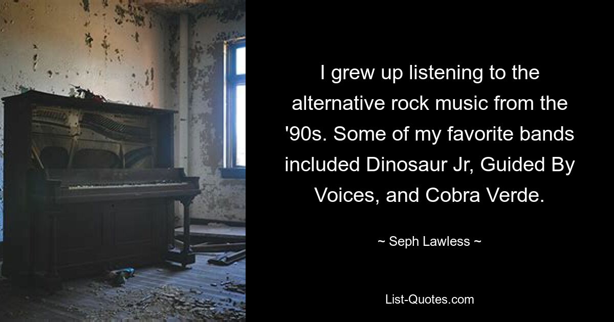 I grew up listening to the alternative rock music from the '90s. Some of my favorite bands included Dinosaur Jr, Guided By Voices, and Cobra Verde. — © Seph Lawless