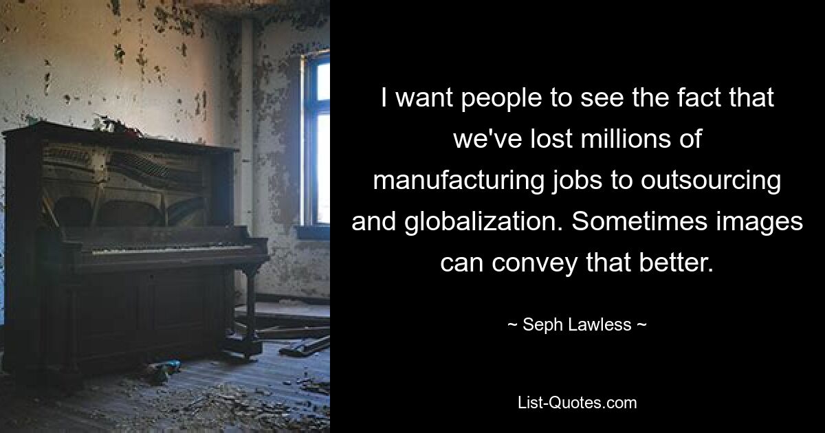 I want people to see the fact that we've lost millions of manufacturing jobs to outsourcing and globalization. Sometimes images can convey that better. — © Seph Lawless