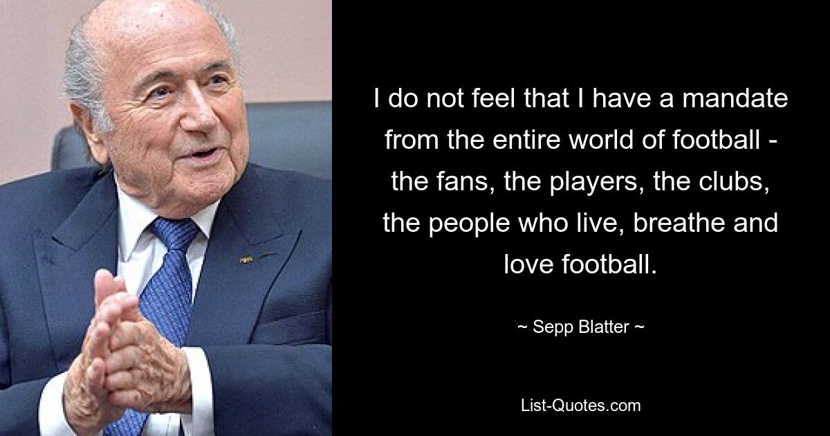 I do not feel that I have a mandate from the entire world of football - the fans, the players, the clubs, the people who live, breathe and love football. — © Sepp Blatter