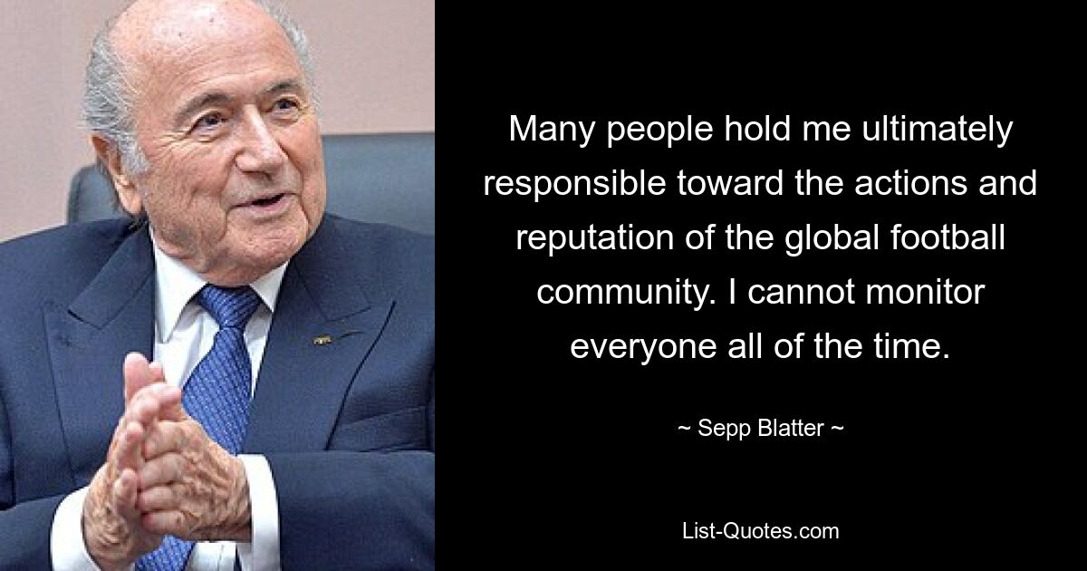 Many people hold me ultimately responsible toward the actions and reputation of the global football community. I cannot monitor everyone all of the time. — © Sepp Blatter