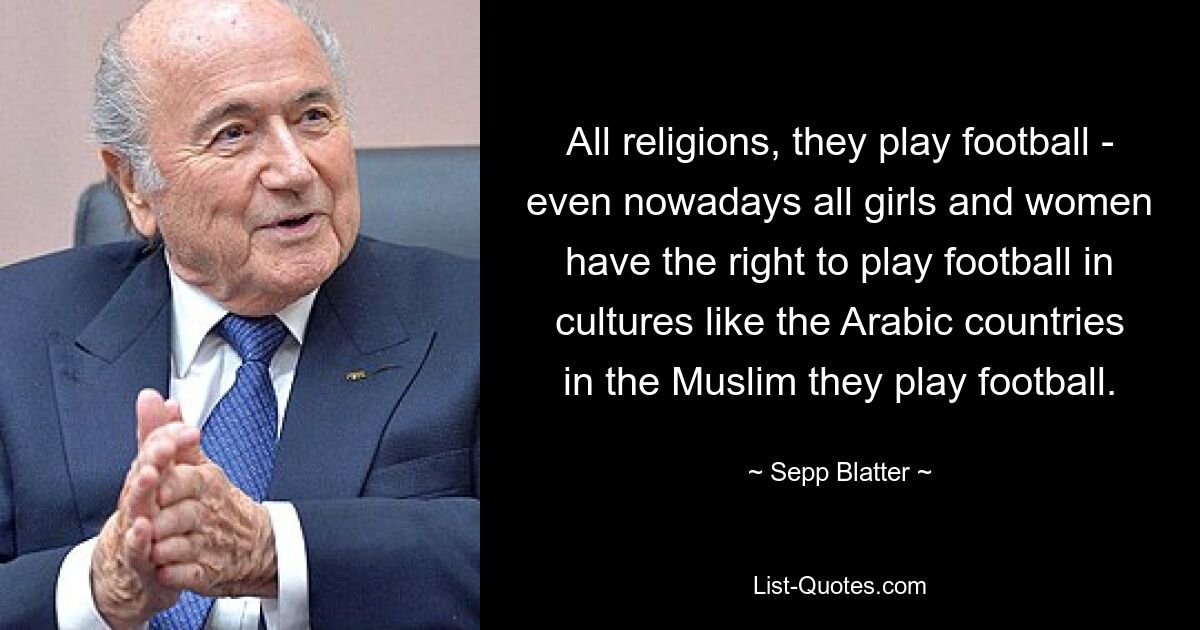 All religions, they play football - even nowadays all girls and women have the right to play football in cultures like the Arabic countries in the Muslim they play football. — © Sepp Blatter