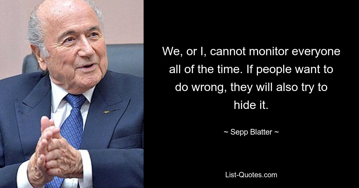 We, or I, cannot monitor everyone all of the time. If people want to do wrong, they will also try to hide it. — © Sepp Blatter