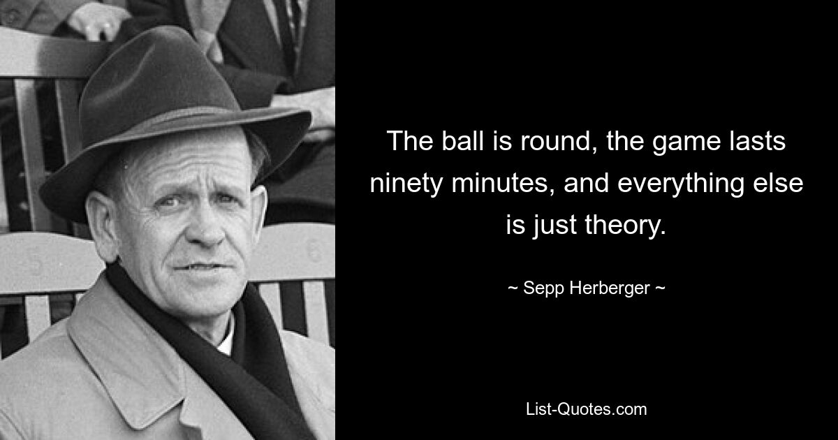 The ball is round, the game lasts ninety minutes, and everything else is just theory. — © Sepp Herberger