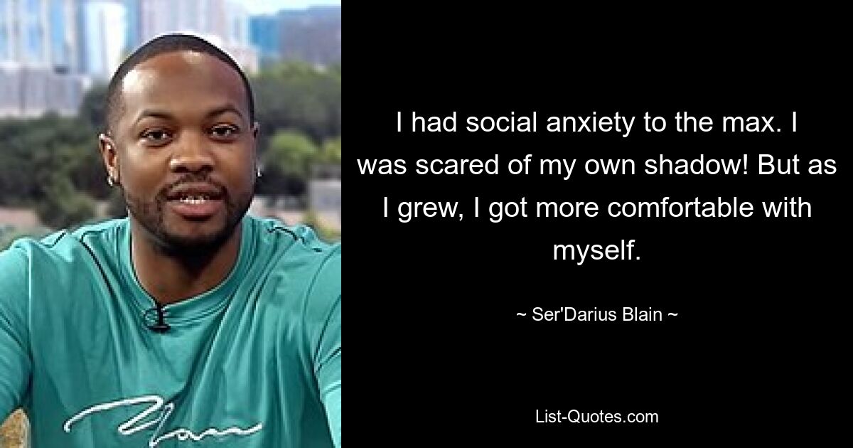 I had social anxiety to the max. I was scared of my own shadow! But as I grew, I got more comfortable with myself. — © Ser'Darius Blain