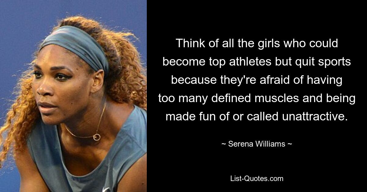 Think of all the girls who could become top athletes but quit sports because they're afraid of having too many defined muscles and being made fun of or called unattractive. — © Serena Williams