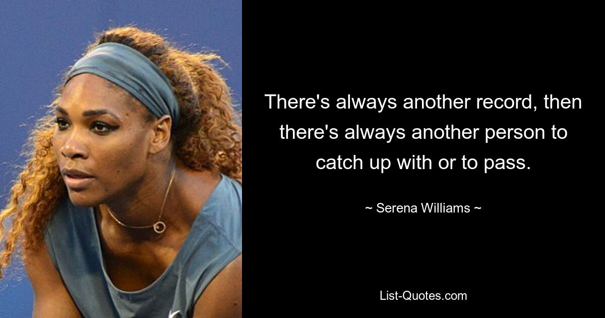 There's always another record, then there's always another person to catch up with or to pass. — © Serena Williams