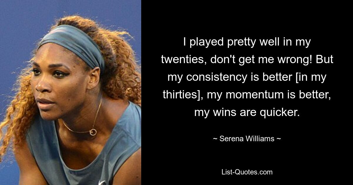 I played pretty well in my twenties, don't get me wrong! But my consistency is better [in my thirties], my momentum is better, my wins are quicker. — © Serena Williams