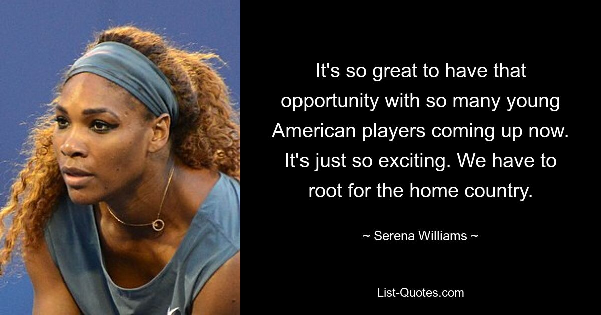 It's so great to have that opportunity with so many young American players coming up now. It's just so exciting. We have to root for the home country. — © Serena Williams