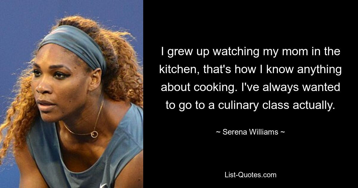 I grew up watching my mom in the kitchen, that's how I know anything about cooking. I've always wanted to go to a culinary class actually. — © Serena Williams